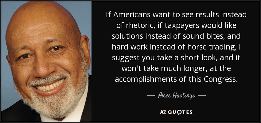 If Americans want to see results instead of rhetoric, if taxpayers would like solutions instead of sound bites, and hard work instead of horse trading, I suggest you take a short look, and it won't take much longer, at the accomplishments of this Congress. - Alcee Hastings