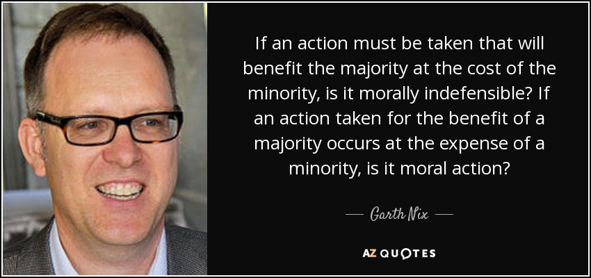 If an action must be taken that will benefit the majority at the cost of the minority, is it morally indefensible? If an action taken for the benefit of a majority occurs at the expense of a minority, is it moral action? - Garth Nix