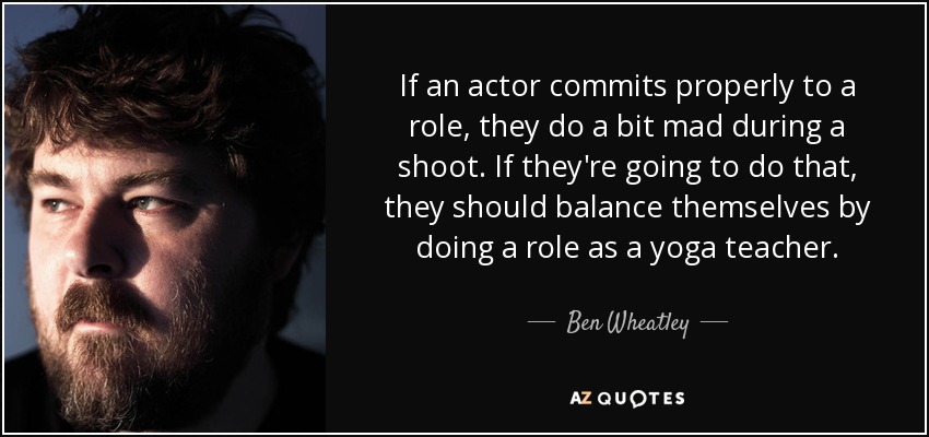 If an actor commits properly to a role, they do a bit mad during a shoot. If they're going to do that, they should balance themselves by doing a role as a yoga teacher. - Ben Wheatley