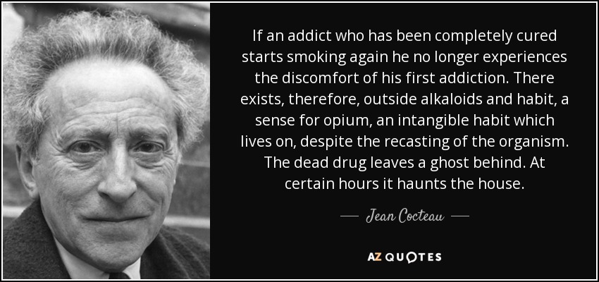 If an addict who has been completely cured starts smoking again he no longer experiences the discomfort of his first addiction. There exists, therefore, outside alkaloids and habit, a sense for opium, an intangible habit which lives on, despite the recasting of the organism. The dead drug leaves a ghost behind. At certain hours it haunts the house. - Jean Cocteau