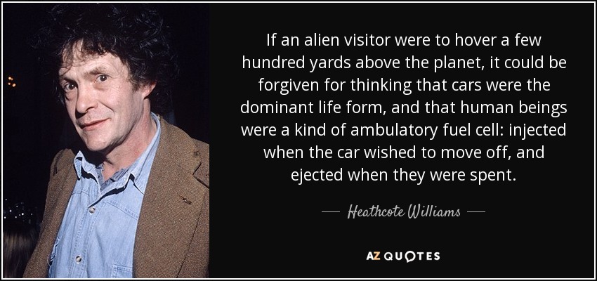 If an alien visitor were to hover a few hundred yards above the planet, it could be forgiven for thinking that cars were the dominant life form, and that human beings were a kind of ambulatory fuel cell: injected when the car wished to move off, and ejected when they were spent. - Heathcote Williams