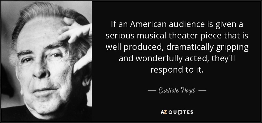 If an American audience is given a serious musical theater piece that is well produced, dramatically gripping and wonderfully acted, they'll respond to it. - Carlisle Floyd