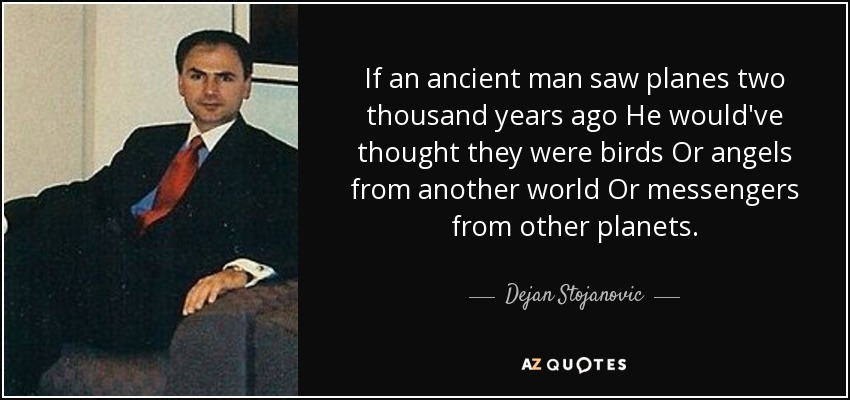If an ancient man saw planes two thousand years ago He would've thought they were birds Or angels from another world Or messengers from other planets. - Dejan Stojanovic