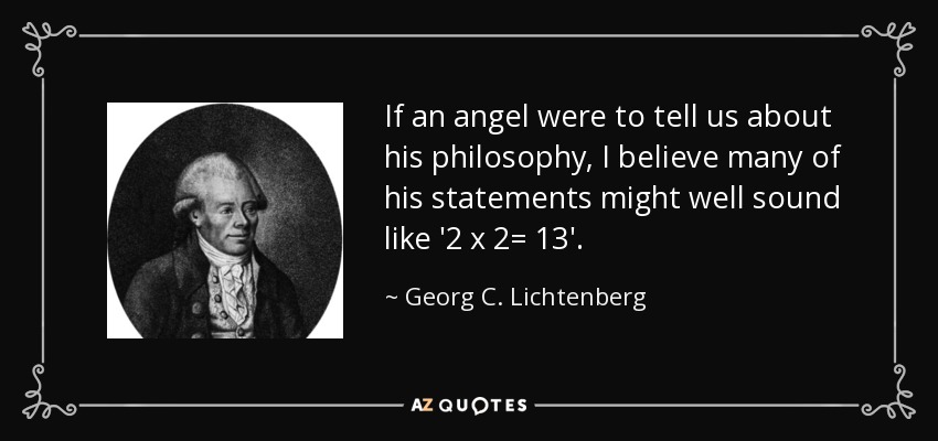 If an angel were to tell us about his philosophy, I believe many of his statements might well sound like '2 x 2= 13'. - Georg C. Lichtenberg
