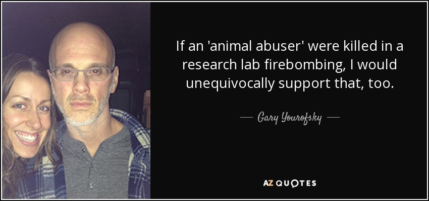 If an 'animal abuser' were killed in a research lab firebombing, I would unequivocally support that, too. - Gary Yourofsky