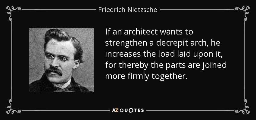 If an architect wants to strengthen a decrepit arch, he increases the load laid upon it, for thereby the parts are joined more firmly together. - Friedrich Nietzsche