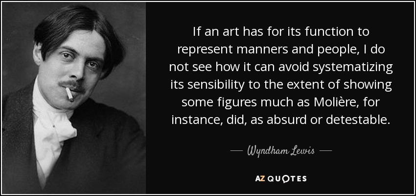 If an art has for its function to represent manners and people, I do not see how it can avoid systematizing its sensibility to the extent of showing some figures much as Molière, for instance, did, as absurd or detestable. - Wyndham Lewis