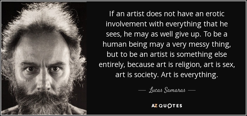 If an artist does not have an erotic involvement with everything that he sees, he may as well give up. To be a human being may a very messy thing, but to be an artist is something else entirely, because art is religion, art is sex, art is society. Art is everything. - Lucas Samaras