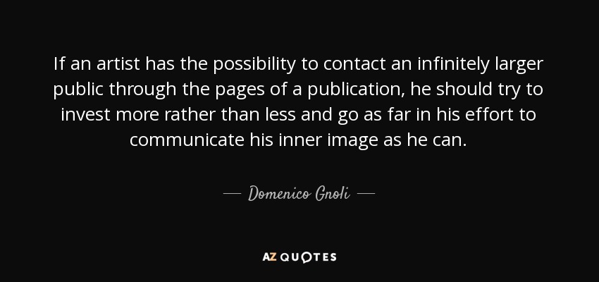 If an artist has the possibility to contact an infinitely larger public through the pages of a publication, he should try to invest more rather than less and go as far in his effort to communicate his inner image as he can. - Domenico Gnoli