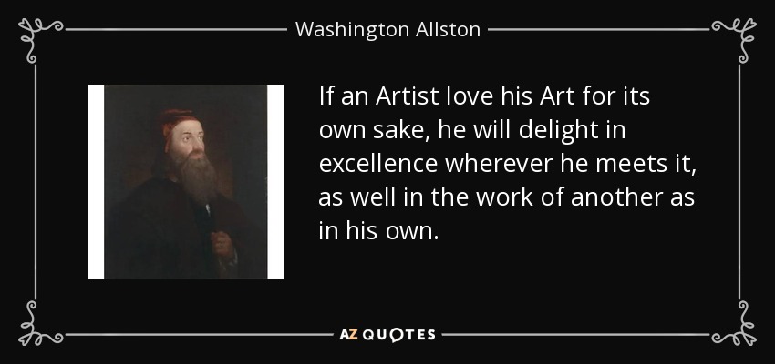 If an Artist love his Art for its own sake, he will delight in excellence wherever he meets it, as well in the work of another as in his own. - Washington Allston