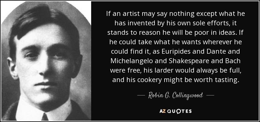 If an artist may say nothing except what he has invented by his own sole efforts, it stands to reason he will be poor in ideas. If he could take what he wants wherever he could find it, as Euripides and Dante and Michelangelo and Shakespeare and Bach were free, his larder would always be full, and his cookery might be worth tasting. - Robin G. Collingwood