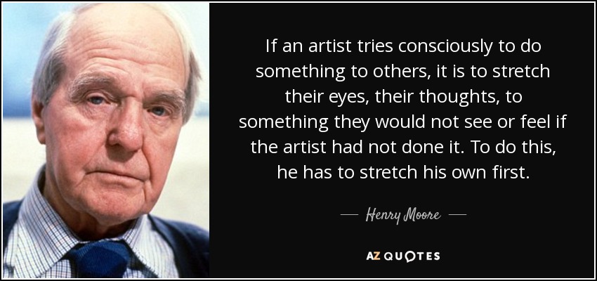 If an artist tries consciously to do something to others, it is to stretch their eyes, their thoughts, to something they would not see or feel if the artist had not done it. To do this, he has to stretch his own first. - Henry Moore
