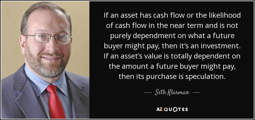 If an asset has cash flow or the likelihood of cash flow in the near term and is not purely dependment on what a future buyer might pay, then it's an investment. If an asset's value is totally dependent on the amount a future buyer might pay, then its purchase is speculation. - Seth Klarman