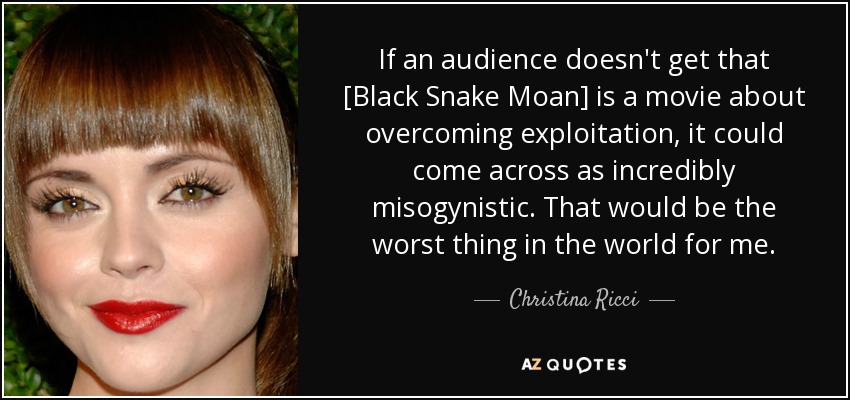 If an audience doesn't get that [Black Snake Moan] is a movie about overcoming exploitation, it could come across as incredibly misogynistic. That would be the worst thing in the world for me. - Christina Ricci