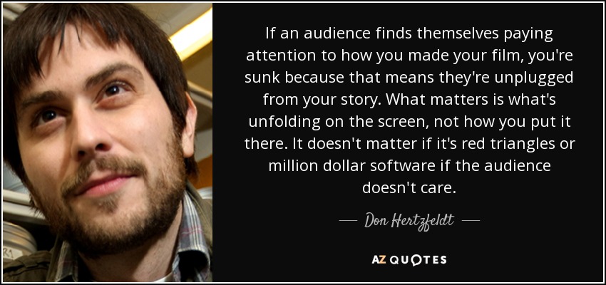If an audience finds themselves paying attention to how you made your film, you're sunk because that means they're unplugged from your story. What matters is what's unfolding on the screen, not how you put it there. It doesn't matter if it's red triangles or million dollar software if the audience doesn't care. - Don Hertzfeldt