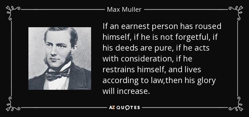 If an earnest person has roused himself, if he is not forgetful, if his deeds are pure, if he acts with consideration, if he restrains himself, and lives according to law,then his glory will increase. - Max Muller
