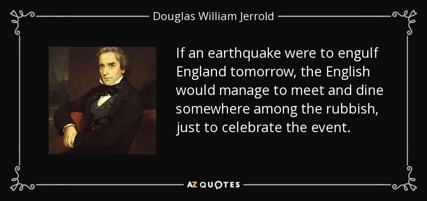 If an earthquake were to engulf England tomorrow, the English would manage to meet and dine somewhere among the rubbish, just to celebrate the event. - Douglas William Jerrold