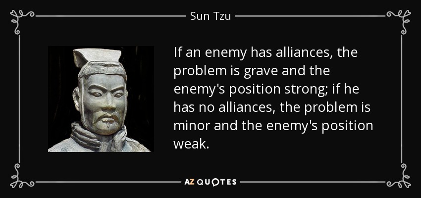 If an enemy has alliances, the problem is grave and the enemy's position strong; if he has no alliances, the problem is minor and the enemy's position weak. - Sun Tzu