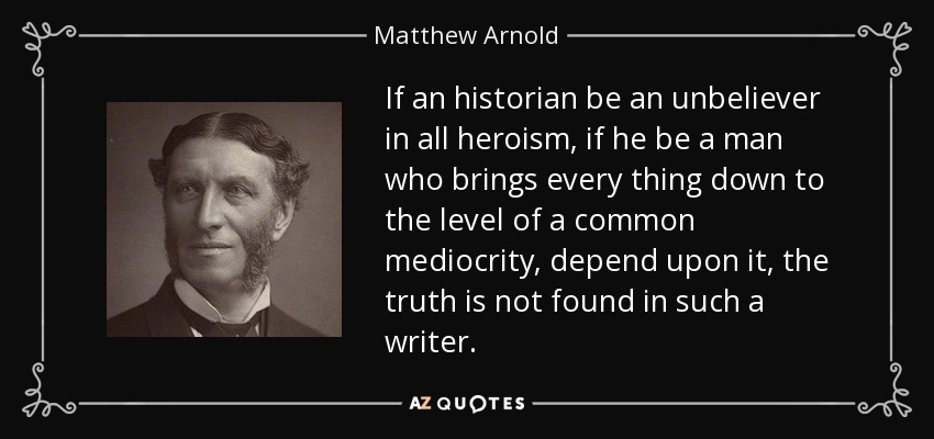 If an historian be an unbeliever in all heroism, if he be a man who brings every thing down to the level of a common mediocrity, depend upon it, the truth is not found in such a writer. - Matthew Arnold