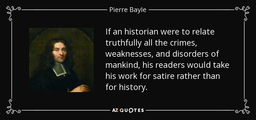 If an historian were to relate truthfully all the crimes, weaknesses, and disorders of mankind, his readers would take his work for satire rather than for history. - Pierre Bayle