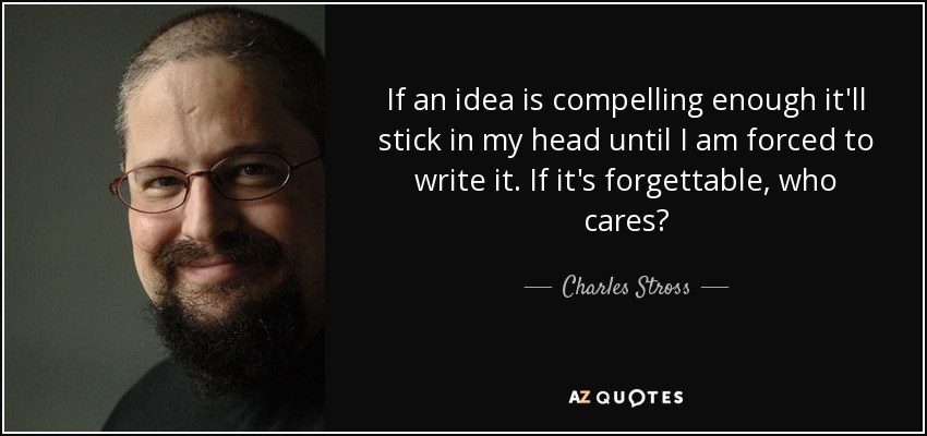 If an idea is compelling enough it'll stick in my head until I am forced to write it. If it's forgettable, who cares? - Charles Stross