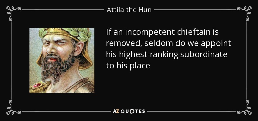 If an incompetent chieftain is removed, seldom do we appoint his highest-ranking subordinate to his place - Attila the Hun
