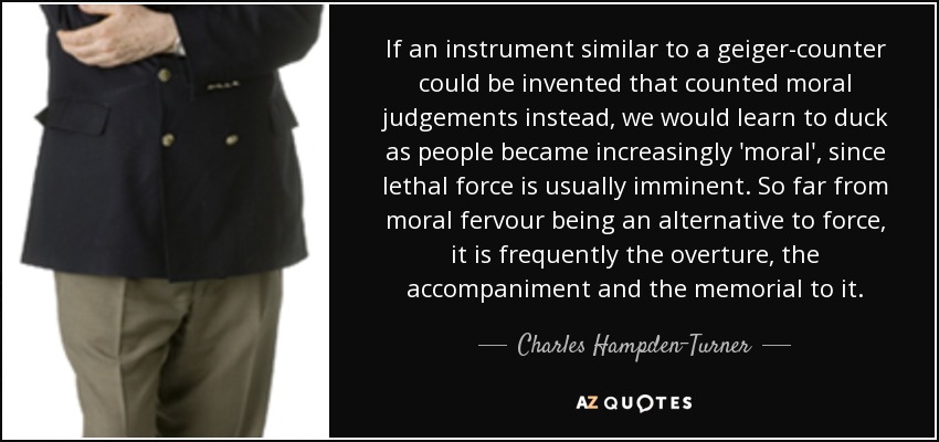 If an instrument similar to a geiger-counter could be invented that counted moral judgements instead, we would learn to duck as people became increasingly 'moral', since lethal force is usually imminent. So far from moral fervour being an alternative to force, it is frequently the overture, the accompaniment and the memorial to it. - Charles Hampden-Turner