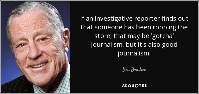If an investigative reporter finds out that someone has been robbing the store, that may be 'gotcha' journalism, but it's also good journalism. - Ben Bradlee
