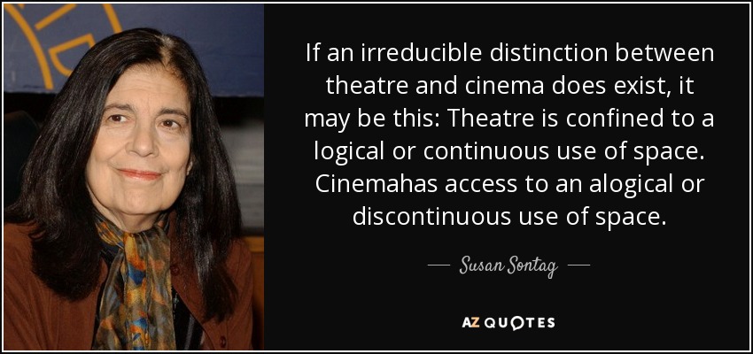 If an irreducible distinction between theatre and cinema does exist, it may be this: Theatre is confined to a logical or continuous use of space. Cinemahas access to an alogical or discontinuous use of space. - Susan Sontag