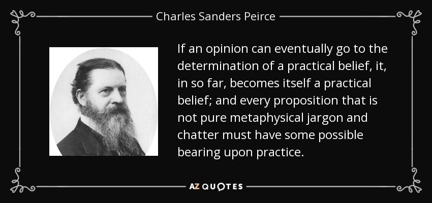 If an opinion can eventually go to the determination of a practical belief, it, in so far, becomes itself a practical belief; and every proposition that is not pure metaphysical jargon and chatter must have some possible bearing upon practice. - Charles Sanders Peirce