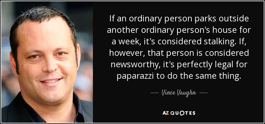 If an ordinary person parks outside another ordinary person's house for a week, it's considered stalking. If, however, that person is considered newsworthy, it's perfectly legal for paparazzi to do the same thing. - Vince Vaughn