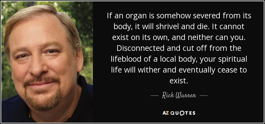 If an organ is somehow severed from its body, it will shrivel and die. It cannot exist on its own, and neither can you. Disconnected and cut off from the lifeblood of a local body, your spiritual life will wither and eventually cease to exist. - Rick Warren