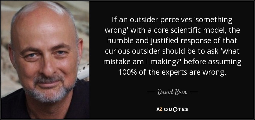 If an outsider perceives 'something wrong' with a core scientific model, the humble and justified response of that curious outsider should be to ask 'what mistake am I making?' before assuming 100% of the experts are wrong. - David Brin