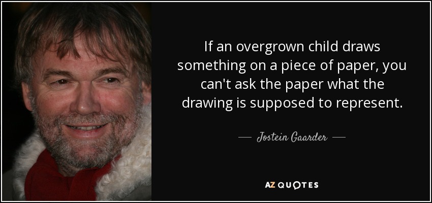 If an overgrown child draws something on a piece of paper, you can't ask the paper what the drawing is supposed to represent. - Jostein Gaarder