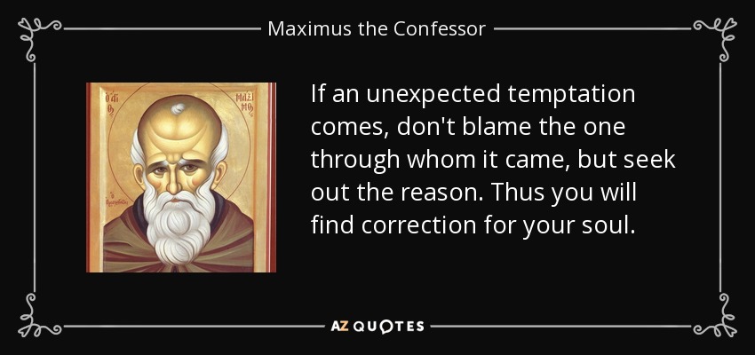 If an unexpected temptation comes, don't blame the one through whom it came, but seek out the reason. Thus you will find correction for your soul. - Maximus the Confessor