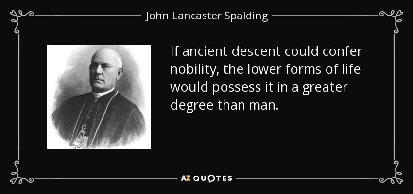 If ancient descent could confer nobility, the lower forms of life would possess it in a greater degree than man. - John Lancaster Spalding
