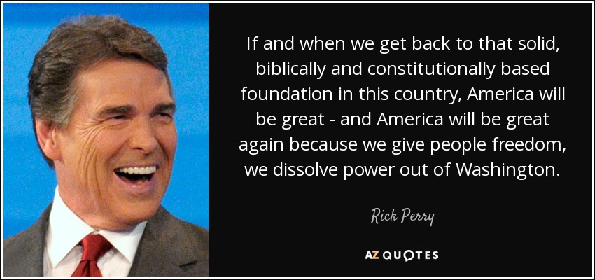 If and when we get back to that solid, biblically and constitutionally based foundation in this country, America will be great - and America will be great again because we give people freedom, we dissolve power out of Washington. - Rick Perry