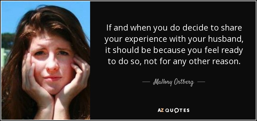 If and when you do decide to share your experience with your husband, it should be because you feel ready to do so, not for any other reason. - Mallory Ortberg
