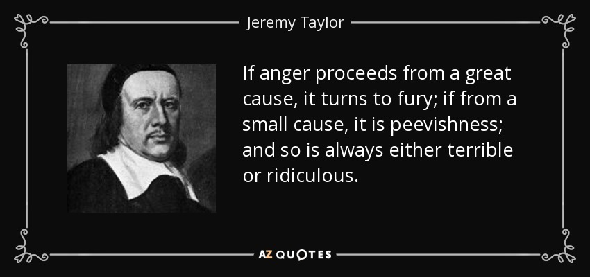 If anger proceeds from a great cause, it turns to fury; if from a small cause, it is peevishness; and so is always either terrible or ridiculous. - Jeremy Taylor