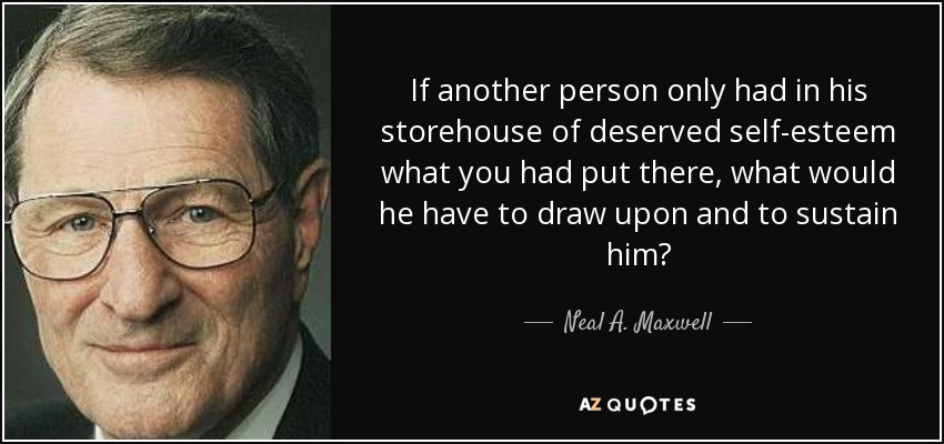 If another person only had in his storehouse of deserved self-esteem what you had put there, what would he have to draw upon and to sustain him? - Neal A. Maxwell