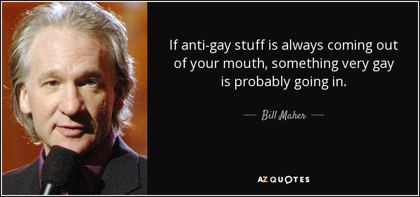 If anti-gay stuff is always coming out of your mouth, something very gay is probably going in. - Bill Maher