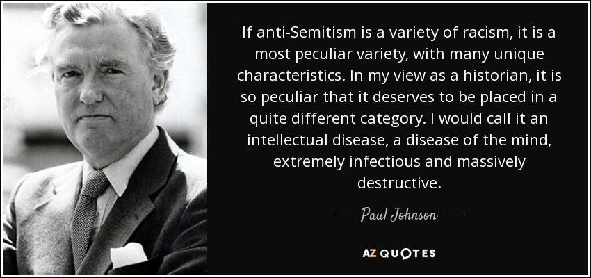 If anti-Semitism is a variety of racism, it is a most peculiar variety, with many unique characteristics. In my view as a historian, it is so peculiar that it deserves to be placed in a quite different category. I would call it an intellectual disease, a disease of the mind, extremely infectious and massively destructive. - Paul Johnson