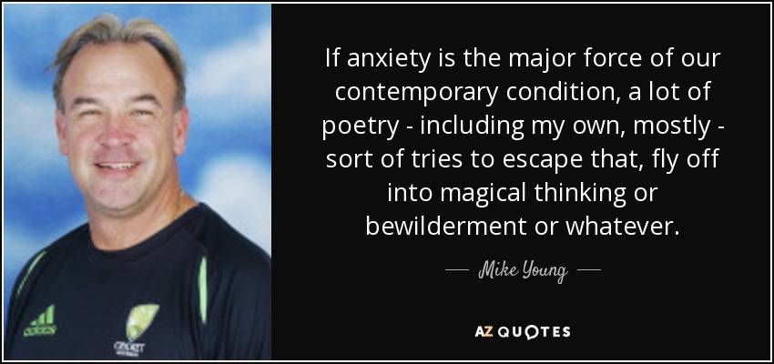 If anxiety is the major force of our contemporary condition, a lot of poetry - including my own, mostly - sort of tries to escape that, fly off into magical thinking or bewilderment or whatever. - Mike Young