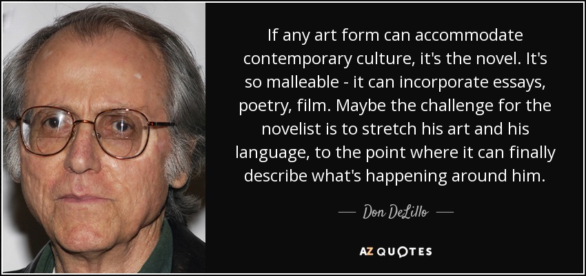 If any art form can accommodate contemporary culture, it's the novel. It's so malleable - it can incorporate essays, poetry, film. Maybe the challenge for the novelist is to stretch his art and his language, to the point where it can finally describe what's happening around him. - Don DeLillo