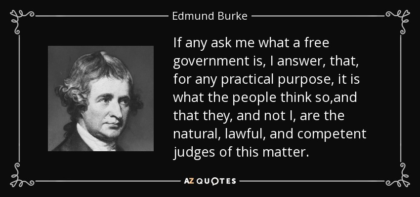 If any ask me what a free government is, I answer, that, for any practical purpose, it is what the people think so,and that they, and not I, are the natural, lawful, and competent judges of this matter. - Edmund Burke