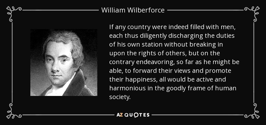 If any country were indeed filled with men, each thus diligently discharging the duties of his own station without breaking in upon the rights of others, but on the contrary endeavoring, so far as he might be able, to forward their views and promote their happiness, all would be active and harmonious in the goodly frame of human society. - William Wilberforce