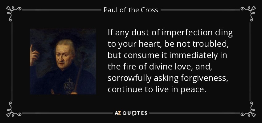 If any dust of imperfection cling to your heart, be not troubled, but consume it immediately in the fire of divine love, and, sorrowfully asking forgiveness, continue to live in peace. - Paul of the Cross