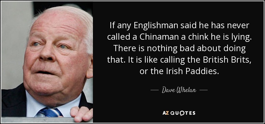 If any Englishman said he has never called a Chinaman a chink he is lying. There is nothing bad about doing that. It is like calling the British Brits, or the Irish Paddies. - Dave Whelan