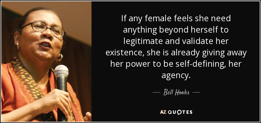 If any female feels she need anything beyond herself to legitimate and validate her existence, she is already giving away her power to be self-defining, her agency. - Bell Hooks