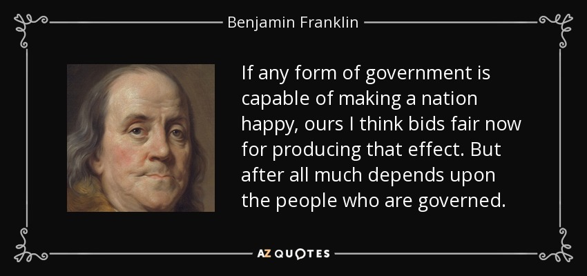 If any form of government is capable of making a nation happy, ours I think bids fair now for producing that effect. But after all much depends upon the people who are governed. - Benjamin Franklin